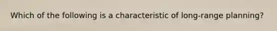 Which of the following is a characteristic of long-range planning?