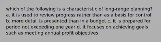 which of the following is a characteristic of long-range planning? a. it is used to review progress rather than as a basis for control b. more detail is presented than in a budget c. it is prepared for period not exceeding one year d. it focuses on achieving goals such as meeting annual profit objectives