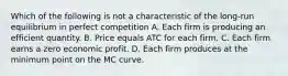 Which of the following is not a characteristic of the long-run equilibrium in perfect competition A. Each firm is producing an efficient quantity. B. Price equals ATC for each firm. C. Each firm earns a zero economic profit. D. Each firm produces at the minimum point on the MC curve.