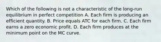 Which of the following is not a characteristic of the long-run equilibrium in perfect competition A. Each firm is producing an efficient quantity. B. Price equals ATC for each firm. C. Each firm earns a zero economic profit. D. Each firm produces at the minimum point on the MC curve.