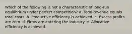 Which of the following is not a characteristic of long‐run equilibrium under perfect competition? a. Total revenue equals total costs. b. Productive efficiency is achieved. c. Excess profits are zero. d. Firms are entering the industry. e. Allocative efficiency is achieved.