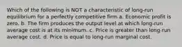 Which of the following is NOT a characteristic of long-run equilibrium for a perfectly competitive firm a. Economic profit is zero. b. The firm produces the output level at which long-run average cost is at its minimum. c. Price is greater than long-run average cost. d. Price is equal to long-run marginal cost.