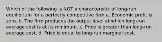 Which of the following is NOT a characteristic of long-run equilibrium for a perfectly competitive firm a. Economic profit is zero. b. The firm produces the output level at which long-run average cost is at its minimum. c. Price is greater than long-run average cost. d. Price is equal to long-run marginal cost.