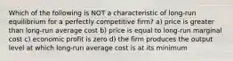 Which of the following is NOT a characteristic of long-run equilibrium for a perfectly competitive firm? a) price is greater than long-run average cost b) price is equal to long-run marginal cost c) economic profit is zero d) the firm produces the output level at which long-run average cost is at its minimum