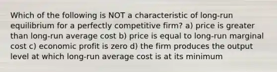 Which of the following is NOT a characteristic of long-run equilibrium for a perfectly competitive firm? a) price is greater than long-run average cost b) price is equal to long-run marginal cost c) economic profit is zero d) the firm produces the output level at which long-run average cost is at its minimum