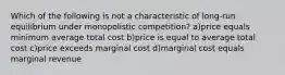 Which of the following is not a characteristic of long-run equilibrium under monopolistic competition? a)price equals minimum average total cost b)price is equal to average total cost c)price exceeds marginal cost d)marginal cost equals marginal revenue