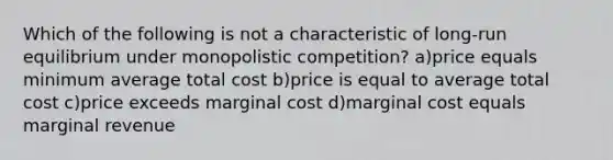 Which of the following is not a characteristic of long-run equilibrium under monopolistic competition? a)price equals minimum average total cost b)price is equal to average total cost c)price exceeds marginal cost d)marginal cost equals marginal revenue