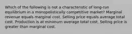 Which of the following is not a characteristic of long-run equilibrium in a monopolistically competitive market? Marginal revenue equals marginal cost. Selling price equals average total cost. Production is at minimum average total cost. Selling price is greater than marginal cost.