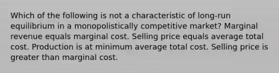 Which of the following is not a characteristic of long-run equilibrium in a monopolistically competitive market? Marginal revenue equals marginal cost. Selling price equals average total cost. Production is at minimum average total cost. Selling price is greater than marginal cost.