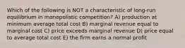 Which of the following is NOT a characteristic of long-run equilibrium in monopolistic competition? A) production at minimum average total cost B) marginal revenue equal to marginal cost C) price exceeds marginal revenue D) price equal to average total cost E) the firm earns a normal profit