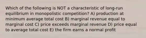 Which of the following is NOT a characteristic of long-run equilibrium in monopolistic competition? A) production at minimum average total cost B) marginal revenue equal to marginal cost C) price exceeds marginal revenue D) price equal to average total cost E) the firm earns a normal profit