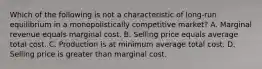 Which of the following is not a characteristic of long-run equilibrium in a monopolistically competitive market? A. Marginal revenue equals marginal cost. B. Selling price equals average total cost. C. Production is at minimum average total cost. D. Selling price is greater than marginal cost.