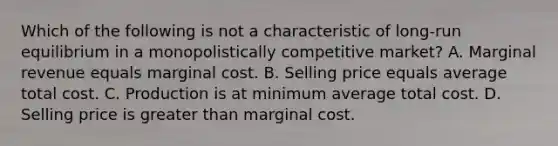 Which of the following is not a characteristic of long-run equilibrium in a monopolistically competitive market? A. Marginal revenue equals marginal cost. B. Selling price equals average total cost. C. Production is at minimum average total cost. D. Selling price is greater than marginal cost.