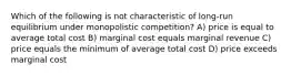 Which of the following is not characteristic of long-run equilibrium under monopolistic competition? A) price is equal to average total cost B) marginal cost equals marginal revenue C) price equals the minimum of average total cost D) price exceeds marginal cost