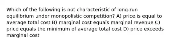 Which of the following is not characteristic of long-run equilibrium under monopolistic competition? A) price is equal to average total cost B) marginal cost equals marginal revenue C) price equals the minimum of average total cost D) price exceeds marginal cost