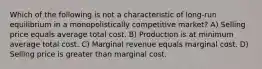 Which of the following is not a characteristic of long-run equilibrium in a monopolistically competitive market? A) Selling price equals average total cost. B) Production is at minimum average total cost. C) Marginal revenue equals marginal cost. D) Selling price is greater than marginal cost.