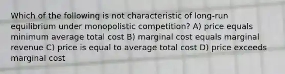 Which of the following is not characteristic of long-run equilibrium under monopolistic competition? A) price equals minimum average total cost B) marginal cost equals marginal revenue C) price is equal to average total cost D) price exceeds marginal cost