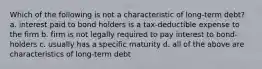 Which of the following is not a characteristic of long-term debt? a. interest paid to bond holders is a tax-deductible expense to the firm b. firm is not legally required to pay interest to bond-holders c. usually has a specific maturity d. all of the above are characteristics of long-term debt