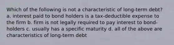 Which of the following is not a characteristic of long-term debt? a. interest paid to bond holders is a tax-deductible expense to the firm b. firm is not legally required to pay interest to bond-holders c. usually has a specific maturity d. all of the above are characteristics of long-term debt