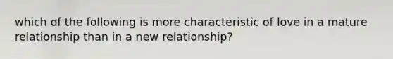 which of the following is more characteristic of love in a mature relationship than in a new relationship?