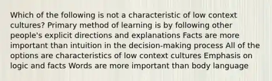 Which of the following is not a characteristic of low context cultures? Primary method of learning is by following other people's explicit directions and explanations Facts are more important than intuition in the decision-making process All of the options are characteristics of low context cultures Emphasis on logic and facts Words are more important than body language