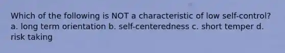 Which of the following is NOT a characteristic of low self-control? a. long term orientation b. self-centeredness c. short temper d. risk taking