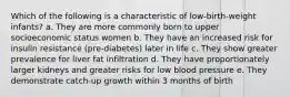 Which of the following is a characteristic of low-birth-weight infants? a. They are more commonly born to upper socioeconomic status women b. They have an increased risk for insulin resistance (pre-diabetes) later in life c. They show greater prevalence for liver fat infiltration d. They have proportionately larger kidneys and greater risks for low blood pressure e. They demonstrate catch-up growth within 3 months of birth