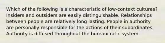 Which of the following is a characteristic of low-context cultures? Insiders and outsiders are easily distinguishable. Relationships between people are relatively long lasting. People in authority are personally responsible for the actions of their subordinates. Authority is diffused throughout the bureaucratic system.