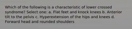 Which of the following is a characteristic of lower crossed syndrome? Select one: a. Flat feet and knock knees b. Anterior tilt to the pelvis c. Hyperextension of the hips and knees d. Forward head and rounded shoulders