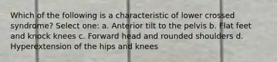 Which of the following is a characteristic of lower crossed syndrome? Select one: a. Anterior tilt to the pelvis b. Flat feet and knock knees c. Forward head and rounded shoulders d. Hyperextension of the hips and knees