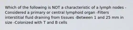 Which of the following is NOT a characteristic of a lymph nodes -Considered a primary or central lymphoid organ -Filters interstitial fluid draining from tissues -Between 1 and 25 mm in size -Colonized with T and B cells