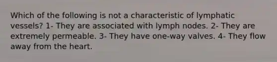 Which of the following is not a characteristic of lymphatic vessels? 1- They are associated with lymph nodes. 2- They are extremely permeable. 3- They have one-way valves. 4- They flow away from the heart.