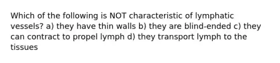 Which of the following is NOT characteristic of <a href='https://www.questionai.com/knowledge/ki6sUebkzn-lymphatic-vessels' class='anchor-knowledge'>lymphatic vessels</a>? a) they have thin walls b) they are blind-ended c) they can contract to propel lymph d) they transport lymph to the tissues