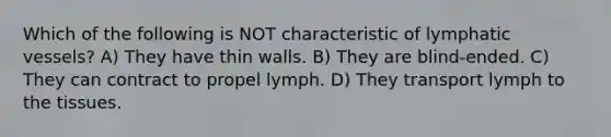 Which of the following is NOT characteristic of lymphatic vessels? A) They have thin walls. B) They are blind-ended. C) They can contract to propel lymph. D) They transport lymph to the tissues.