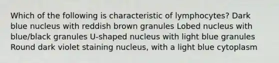 Which of the following is characteristic of lymphocytes? Dark blue nucleus with reddish brown granules Lobed nucleus with blue/black granules U-shaped nucleus with light blue granules Round dark violet staining nucleus, with a light blue cytoplasm