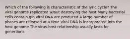 Which of the following is characteristic of the lyric cycle? The viral genome replicated w/out destroying the host Many bacterial cells contain gin viral DNA are produced A large number of phases are released at a time Viral DNA is incorporated into the host genome The virus-host relationship usually lasts for genertions