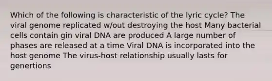 Which of the following is characteristic of the lyric cycle? The viral genome replicated w/out destroying the host Many bacterial cells contain gin viral DNA are produced A large number of phases are released at a time Viral DNA is incorporated into the host genome The virus-host relationship usually lasts for genertions