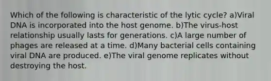 Which of the following is characteristic of the lytic cycle? a)Viral DNA is incorporated into the host genome. b)The virus-host relationship usually lasts for generations. c)A large number of phages are released at a time. d)Many bacterial cells containing viral DNA are produced. e)The viral genome replicates without destroying the host.