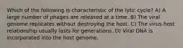 Which of the following is characteristic of the lytic cycle? A) A large number of phages are released at a time. B) The viral genome replicates without destroying the host. C) The virus-host relationship usually lasts for generations. D) Viral DNA is incorporated into the host genome.