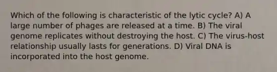 Which of the following is characteristic of the lytic cycle? A) A large number of phages are released at a time. B) The viral genome replicates without destroying the host. C) The virus-host relationship usually lasts for generations. D) Viral DNA is incorporated into the host genome.