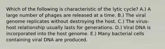 Which of the following is characteristic of the lytic cycle? A.) A large number of phages are released at a time. B.) The viral genome replicates without destroying the host. C.) The virus-host relationship usually lasts for generations. D.) Viral DNA is incorporated into the host genome. E.) Many bacterial cells containing viral DNA are produced.