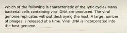 Which of the following is characteristic of the lytic cycle? Many bacterial cells containing viral DNA are produced. The viral genome replicates without destroying the host. A large number of phages is released at a time. Viral DNA is incorporated into the host genome.