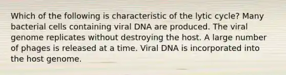 Which of the following is characteristic of the lytic cycle? Many bacterial cells containing viral DNA are produced. The viral genome replicates without destroying the host. A large number of phages is released at a time. Viral DNA is incorporated into the host genome.