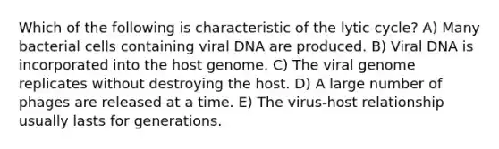 Which of the following is characteristic of the lytic cycle? A) Many bacterial cells containing viral DNA are produced. B) Viral DNA is incorporated into the host genome. C) The viral genome replicates without destroying the host. D) A large number of phages are released at a time. E) The virus-host relationship usually lasts for generations.