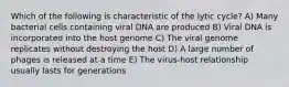 Which of the following is characteristic of the lytic cycle? A) Many bacterial cells containing viral DNA are produced B) Viral DNA is incorporated into the host genome C) The viral genome replicates without destroying the host D) A large number of phages is released at a time E) The virus-host relationship usually lasts for generations