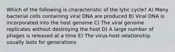 Which of the following is characteristic of the lytic cycle? A) Many bacterial cells containing viral DNA are produced B) Viral DNA is incorporated into the host genome C) The viral genome replicates without destroying the host D) A large number of phages is released at a time E) The virus-host relationship usually lasts for generations