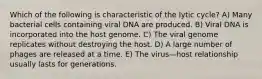 Which of the following is characteristic of the lytic cycle? A) Many bacterial cells containing viral DNA are produced. B) Viral DNA is incorporated into the host genome. C) The viral genome replicates without destroying the host. D) A large number of phages are released at a time. E) The virus—host relationship usually lasts for generations.