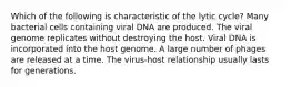 Which of the following is characteristic of the lytic cycle? Many bacterial cells containing viral DNA are produced. The viral genome replicates without destroying the host. Viral DNA is incorporated into the host genome. A large number of phages are released at a time. The virus-host relationship usually lasts for generations.