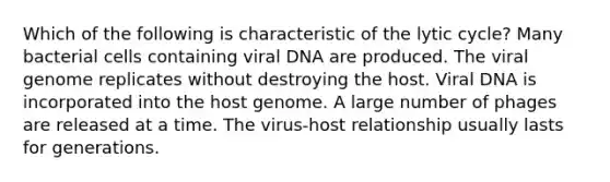 Which of the following is characteristic of the lytic cycle? Many bacterial cells containing viral DNA are produced. The viral genome replicates without destroying the host. Viral DNA is incorporated into the host genome. A large number of phages are released at a time. The virus-host relationship usually lasts for generations.