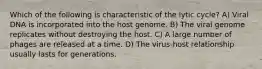 Which of the following is characteristic of the lytic cycle? A) Viral DNA is incorporated into the host genome. B) The viral genome replicates without destroying the host. C) A large number of phages are released at a time. D) The virus-host relationship usually lasts for generations.